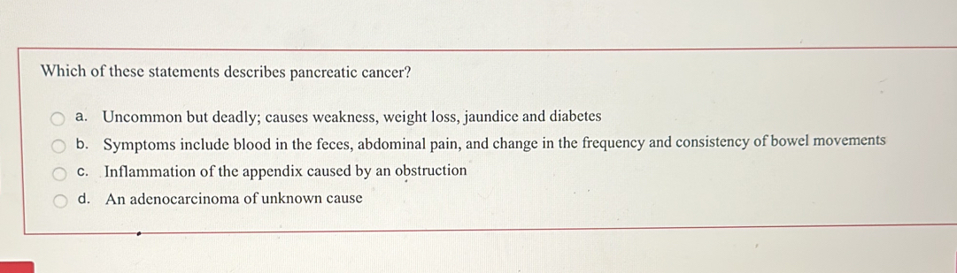 Which of these statements describes pancreatic cancer?
a. Uncommon but deadly; causes weakness, weight loss, jaundice and diabetes
b. Symptoms include blood in the feces, abdominal pain, and change in the frequency and consistency of bowel movements
c. Inflammation of the appendix caused by an obstruction
d. An adenocarcinoma of unknown cause