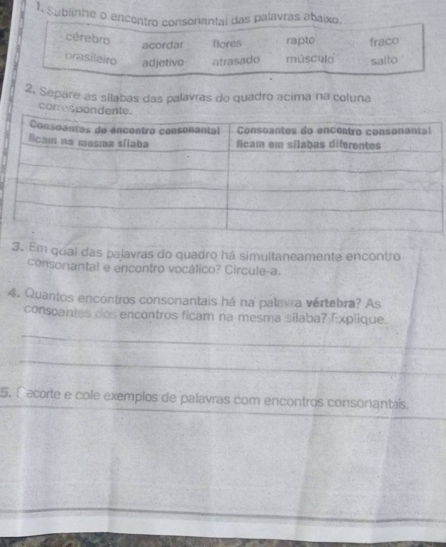 Sublinhe o encentro consonantal das palavras abaixo
cérebro
acordar flores rapto fraco
brasileiro adjetivo atrasado músculo salto
2. Separe as sílabas das palavras do quadro acima na coluna
comresp
3. Em qual das palavras do quadro há simultaneamente encontro
consonantal e encontro vocálico? Circule-a.
4. Quantos encontros consonantais há na palavra vértebra? As
consoantes dos encontros ficam na mesma sílaba? Explique.
_
_
5. Cecorte e cole exemplos de palavras com encontros consonantais.