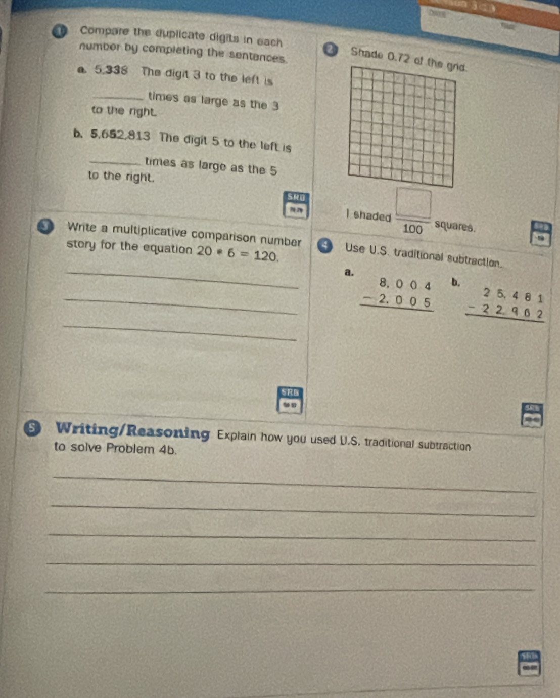 rie 
Daye 
Compare the duplicate digits in each 21 Shade 0.72 of the grid. 
numbor by completing the sentances. 
. 5.338 The digit 3 to the left is 
_times as large as the 3
to the right. 
b. 5,652,813 The digit 5 to the left is 
_times as large as the 5
to the right. 
SM0 
I shaded  □ /100  squares. 
D Write a multiplicative comparison number 4 Use U.S. traditional subtraction. 
story for the equation 20*6=120. 
_a. beginarrayr 8.004 -2.005 hline endarray
_ 
b. beginarrayr 25,481 -22,962 hline endarray
20 
Writing/Reasoning Explain how you used U.S. traditional subtraction 
to solve Problem 4b. 
_ 
_ 
_ 
_ 
_