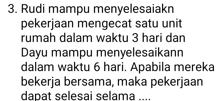 Rudi mampu menyelesaiakn 
pekerjaan mengecat satu unit 
rumah dalam waktu 3 hari dan 
Dayu mampu menyelesaikann 
dalam waktu 6 hari. Apabila mereka 
bekerja bersama, maka pekerjaan 
dapat selesai selama ....