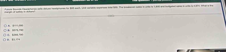 Future Sounds Headphones sells deluxe headphones for $85 each. Unit variable expenses total $50. The breakeven sales in units is 1,600 and budgeted sales in units is 4,974. What is the
margin of safety in dollars?
A. $111,090
B. $575,790
C. $269,790
D. $3,174