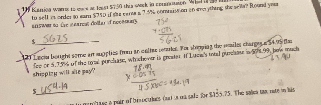 Kanica wants to earn at least $750 this week in commission. What is the Illll 
to sell in order to earn $750 if she earns a 7.5% commission on everything she sells? Round your 
answer to the nearest dollar if necessary.
$
12) Lucia bought some art supplies from an online retailer. For shipping the retailer charges a $4.95 flat 
fee or 5.75% of the total purchase, whichever is greater. If Lucia's total purchase is $78.99, how much 
shipping will she pay?
$
_n purchase a pair of binoculars that is on sale for $155.75. The sales tax rate in his