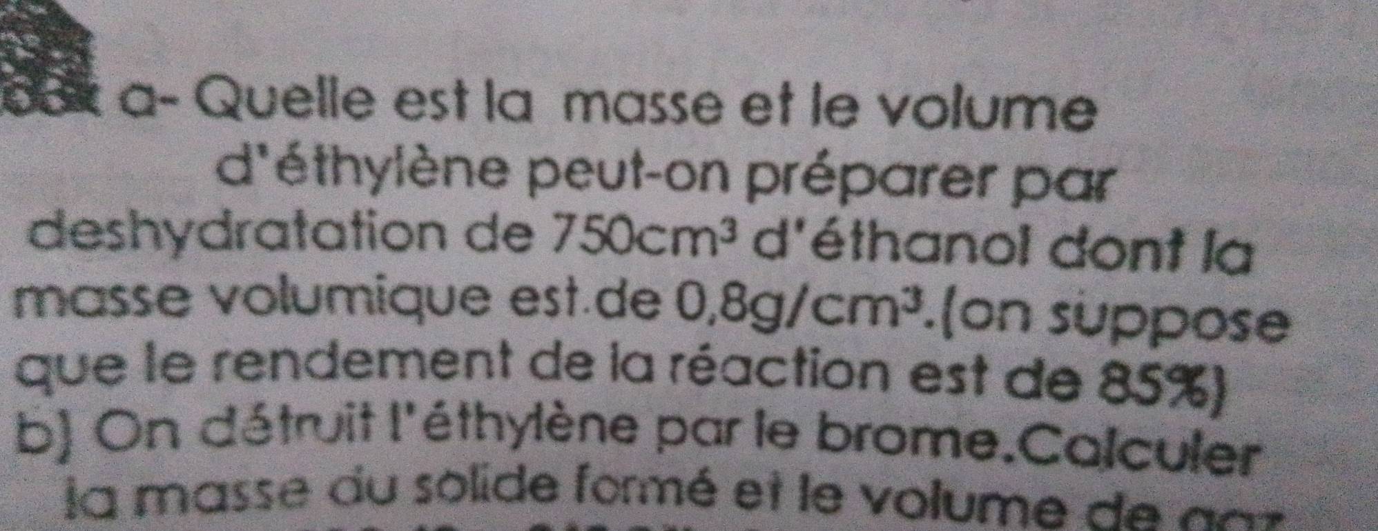 dax a- Quelle est la masse et le volume 
d'éthylène peut-on préparer par 
deshydratation de 750cm^3 d'éthanol dont la 
masse volumique est.de 0.8g/cm^3.(on suppose 
que le rendement de la réaction est de 85%) 
b) On détruit l'éthylène par le brome.Colculer 
la masse du solide formé et le volume de an