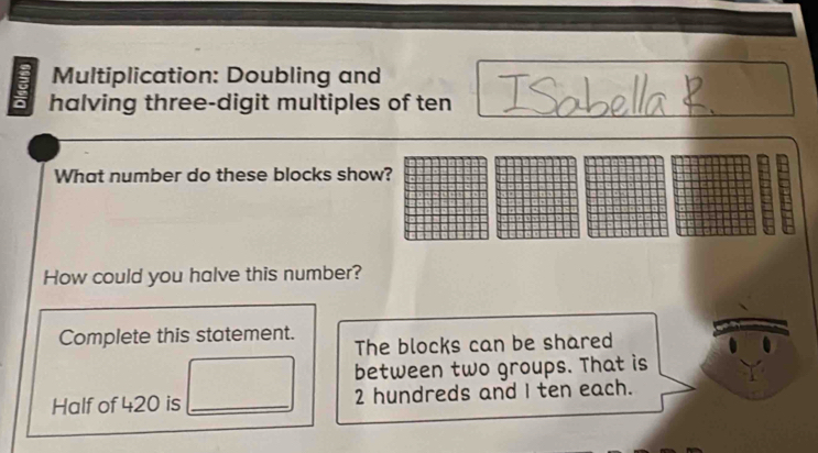 Multiplication: Doubling and 
a halving three-digit multiples of ten 
What number do these blocks show? 
How could you halve this number? 
Complete this statement. The blocks can be shared 
between two groups. That is 
Half of 420 is _ 2 hundreds and I ten each.