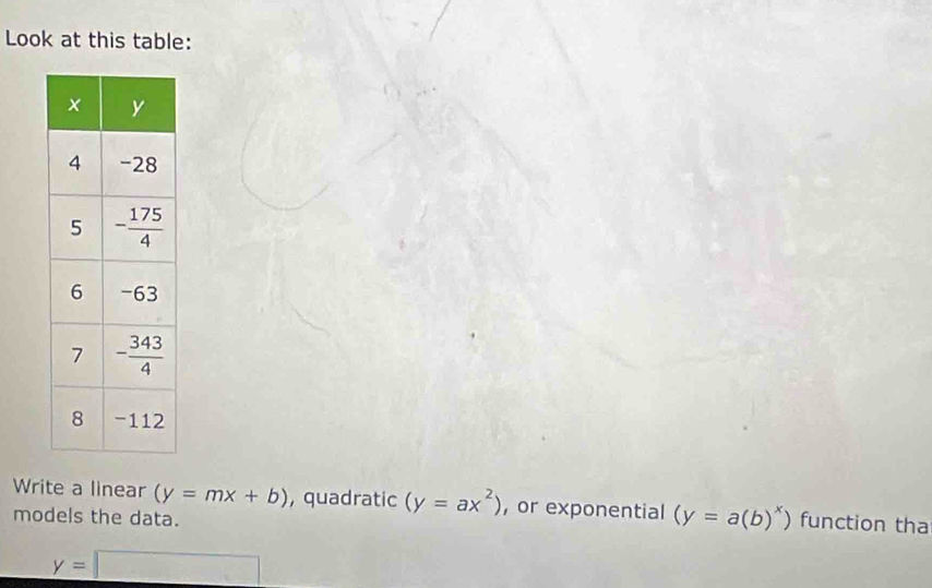 Look at this table:
Write a linear (y=mx+b) , quadratic (y=ax^2) , or exponential (y=a(b)^x) function tha
models the data.
y=□