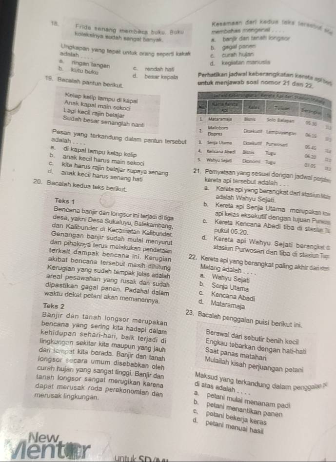 Kesamaan darl kedua tska fersstuf ste
18.  Frida senang membaca buku, Boku membahas mengeral
koleksinya sudah sangat banyak. a. banjir dan fanah longsor
b. gagal paren
Ungkapan yang tepat untuk orang seperti kakak
adalah c. curah hujan
a. ringan langan
c. rendah hatl d. kegiatan manusia
b. kutu buku
d. besar kepala Perhatikan jadwal keberangkatan kerets as b
19. Bacalah pantun berikut.
untuk menjawab soal nomor 21 dan 22.
Kelap kelip lampu di kapal
Anak kapal main sekoci
Lagi kecil rajin belajar 
Sudah besar senanglah nanti
Pesan yang terkandung dalam pantun tersebu
adalah . . . .
a. di kapal lampu kelap kelip
b. anak kecil harus main sekoci
c. kita harus rajin belajar supaya senang aan yang sesual dengan jadwal peraan
d. anak kecil harus senang hati kereta api tersebut adalah . . .
20. Bacalah kedua teks berikut.
a. Kereta api yang berangkat dari stasiun Maa
adalah Wahyu Sejati.
b. Kereta api Senja Utama merupakan 
Teks 1 api kelas eksekutif dengan tujuan Purus
Bencana banjir dan longsor ini terjadi di tiga c. Kereta Kencana Abadi tiba di stasi 
desa, yakni Desa Sukaluyu, Balekambang, pukul 05.20.
dan Kalibunder di Kecamatan Kalibunder. d. Kereta api Wahyu Sejati berangka 
Genangan banjir sudah mulai menyurut
dan pīhaknyá terus melakukan pendataan stasiun Purwosari dan tiba di stasiun Tup
terkait dampak bencana ini. Kerugian 22. Kereta api yang berangkat paling akhir dar sla
akibat bencana tersebut masih dihitung Malang adalah . . . .
Kerugian yang sudah tampak jelas adalah a. Wahyu Sejati
areal pesawahan yang rusak dan sudah b. Senja Utama
dipastikan gagal panen. Padahal dalam c. Kencana Abadi
waktu dekat petani akan memanennya. d. Mataramaja
Teks 2
Banjir dan tanah longsor merupakan
23. Bacalah penggalan puisi berikut ini.
bencana yang sering kita hadapi dalam Berawal dari sebutir benih kecil
kehidupan sehari-hari, baik terjadi di Engkau tebarkan dengan hati-hati
lingkungan sekitar kita maupun yang jauh Saat panas matahari
dari tempat kita berada. Banjir dan tanah Mulailah kisah perjuangan petani
longsor secara umum disebabkan oleh
curah hujan yang sangat tinggi, Banjir dan  Maksud yang terkandung dalam penggala 
tanah longsor sangat merugikan karena di atas adalah . . . .
dapat merusak roda perekonomian dan a. petani mulai menanam padi
merusak lingkungan.
b. petani menantikan panen
c. petani bekerja keras
d. petani menuai hasil
New
Ventar    k S