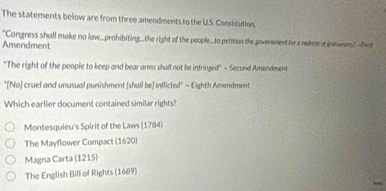 The statements below are from three amendments to the U.S. Constitution. 
"Congress shall make no law...prohibiting...the right of the people...to petition the governinent for a redress of pitronces -Pest 
Amendment 
"The right of the people to keep and bear arms shall not be infringed" - Second Amendment 
"[No) cruel and unusual punishment [shall be] inflicted" - Eighth Amendment 
Which earlier document contained similar rights? 
Montesquieu's Spirit of the Laws (1784) 
The Mayflower Compact (1620) 
Magna Carta (1215) 
The English Bill of Rights (1689) 
h