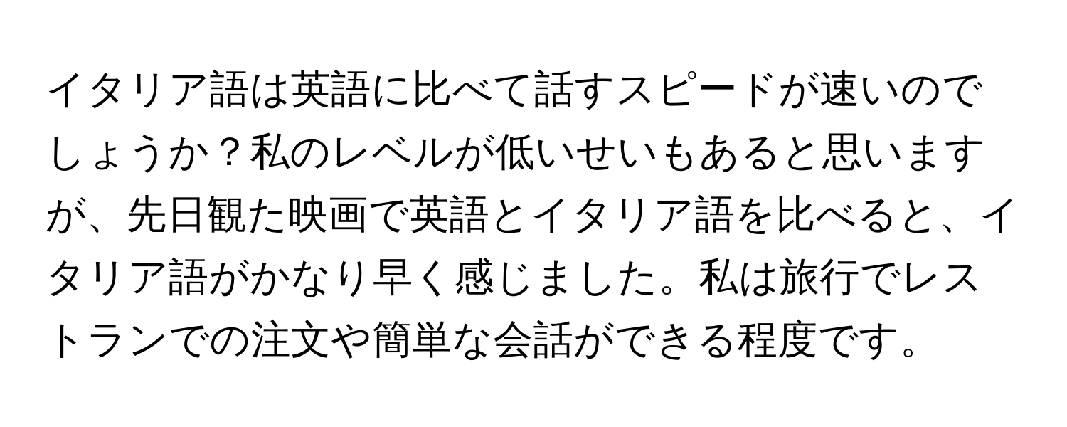 イタリア語は英語に比べて話すスピードが速いのでしょうか？私のレベルが低いせいもあると思いますが、先日観た映画で英語とイタリア語を比べると、イタリア語がかなり早く感じました。私は旅行でレストランでの注文や簡単な会話ができる程度です。