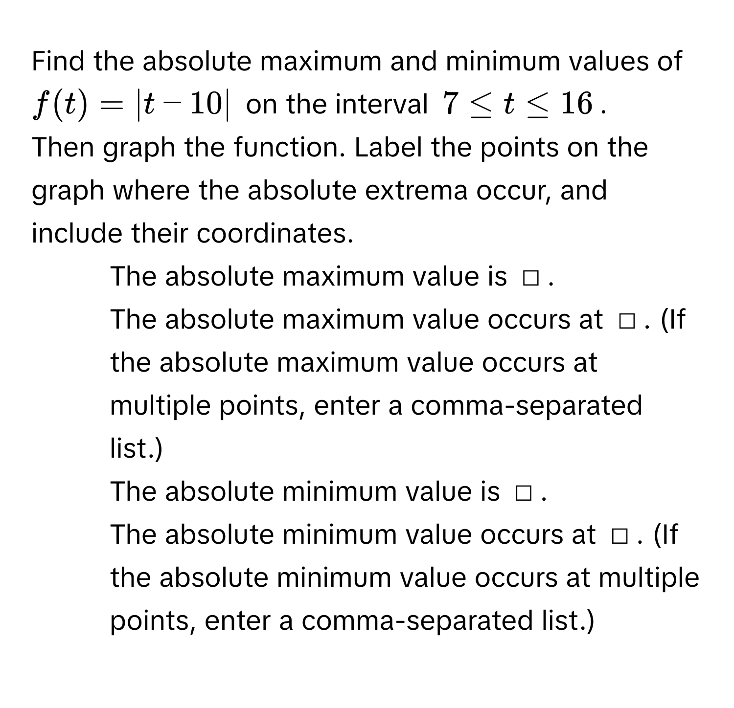 Find the absolute maximum and minimum values of $f(t) = |t - 10|$ on the interval $7 ≤ t ≤ 16$. 
Then graph the function. Label the points on the graph where the absolute extrema occur, and include their coordinates. 
1. The absolute maximum value is □. 
The absolute maximum value occurs at □. (If the absolute maximum value occurs at multiple points, enter a comma-separated list.) 
2. The absolute minimum value is □. 
The absolute minimum value occurs at □. (If the absolute minimum value occurs at multiple points, enter a comma-separated list.)