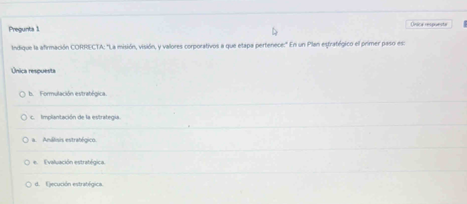 Única respuesta
Pregunta 1
Indique la afirmación CORRECTA: "La misión, visión, y valores corporativos a que etapa pertenece:' En un Plan eştratégico el primer paso es:
Única respuesta
b. Formulación estratégica.
c. Implantación de la estrategia.
a. Análisis estratégico.
e. Evaluación estratégica.
d. Ejecución estratégica.