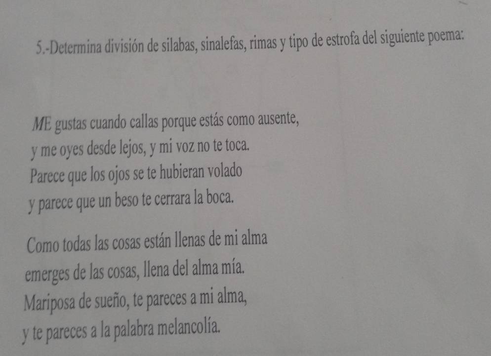 5.-Determina división de silabas, sinalefas, rimas y tipo de estrofa del siguiente poema: 
ME gustas cuando callas porque estás como ausente, 
y me oyes desde lejos, y mi voz no te toca. 
Parece que los ojos se te hubieran volado 
y parece que un beso te cerrara la boca. 
Como todas las cosas están llenas de mi alma 
emerges de las cosas, llena del alma mía. 
Mariposa de sueño, te pareces a mi alma, 
y te pareces a la palabra melancolía.