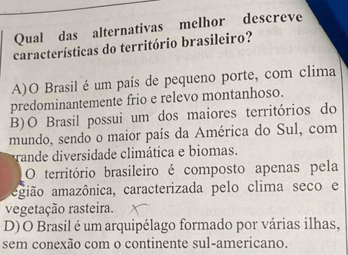 Qual das alternativas melhor descreve
características do território brasileiro?
A)O Brasil é um país de pequeno porte, com clima
predominantemente frio e relevo montanhoso.
B)O Brasil possui um dos maiores territórios do
mundo, sendo o maior país da América do Sul, com
rande diversidade climática e biomas.
O território brasileiro é composto apenas pela
agião amazônica, caracterizada pelo clima seco e
vegetação rasteira.
D)O Brasil é um arquipélago formado por várias ilhas,
sem conexão com o continente sul-americano.