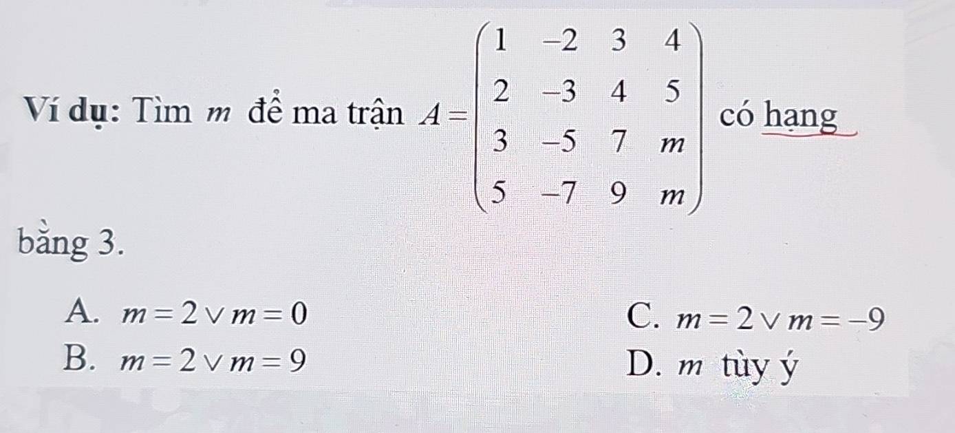 Ví dụ: Tìm m để ma trận A=beginbmatrix 1&-2&3&4 2&-3&4&5 3&-5&2&m 5&-7&4&mendbmatrix có hạng
bằng 3.
A. m=2vee m=0 C. m=2vee m=-9
B. m=2vee m=9 D. m tùy ý