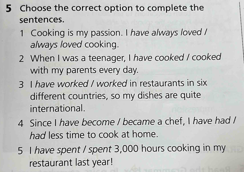 Choose the correct option to complete the 
sentences. 
1 Cooking is my passion. I have always loved / 
always loved cooking. 
2 When I was a teenager, I have cooked / cooked 
with my parents every day. 
3 I have worked / worked in restaurants in six 
different countries, so my dishes are quite 
international. 
4 Since I have become / became a chef, I have had I 
had less time to cook at home. 
5 I have spent / spent 3,000 hours cooking in my 
restaurant last year!