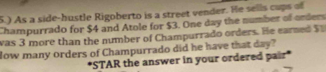 5.) As a side-hustle Rigoberto is a street vender. He sells cups of 
Champurrado for $4 and Atole for $3. One day the number of orders 
was 3 more than the number of Champurrado orders. He earned $
How many orders of Champurrado did he have that day? 
"STAR the answer in your ordered pair"