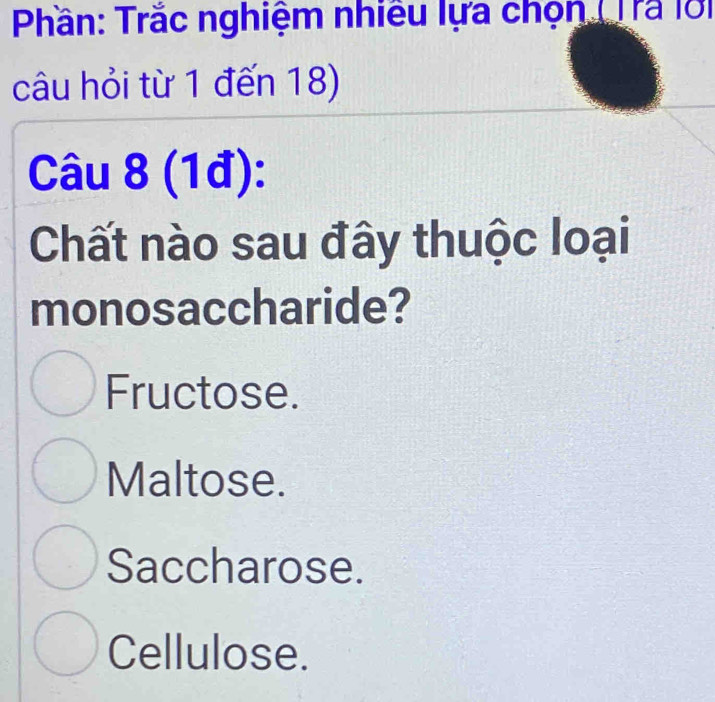 Phần: Trắc nghiệm nhiều lựa chọn (Trã lời
câu hỏi từ 1 đến 18)
Câu 8 (1đ):
Chất nào sau đây thuộc loại
monosaccharide?
Fructose.
Maltose.
Saccharose.
Cellulose.