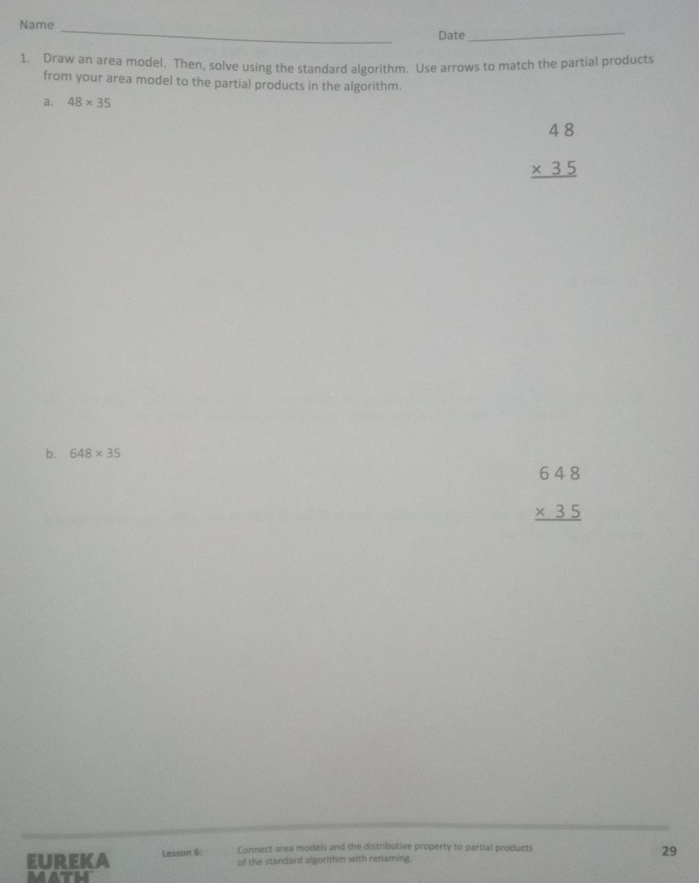 Name_ 
Date 
_ 
1. Draw an area model. Then, solve using the standard algorithm. Use arrows to match the partial products 
from your area model to the partial products in the algorithm. 
a. 48* 35
beginarrayr 48 * 35 hline endarray
b. 648* 35
beginarrayr 648 * 35 hline endarray
Connect area models and the distributive property to partial products 
EUrEKA Lesson 6: of the standard algorithm with renaming. 
29 
math