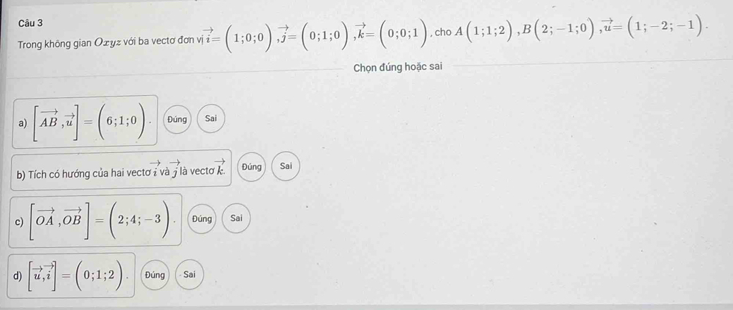 Trong không gian Οżyz với ba vectơ đơn vị vector i=(1;0;0), vector j=(0;1;0), vector k=(0;0;1) , cho A(1;1;2), B(2;-1;0), vector u=(1;-2;-1). 
Chọn đúng hoặc sai 
a) [vector AB,vector u]=(6;1;0) Đúng Sai 
b) Tích có hướng của hai vectơ i và j là vecte vector k Đúng Sai 
c) [vector OA,vector OB]=(2;4;-3) Đúng Sai 
d) [vector u,vector i]=(0;1;2). Đúng - Sai