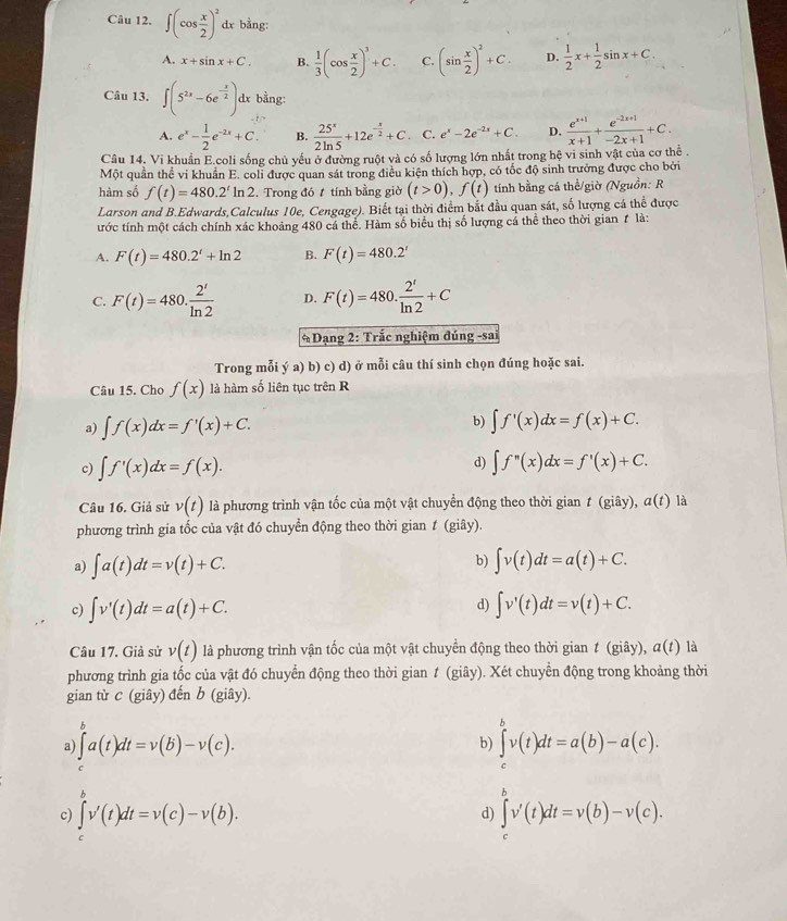 ∈t (cos  x/2 )^2 dx bằng:
A. x+sin x+C. B.  1/3 (cos  x/2 )^3+C. C. (sin  x/2 )^2+C. D.  1/2 x+ 1/2 sin x+C.
Câu 13. ∈t (5^(2x)-6e^(-frac x)2)dx bằng:
A. e^x- 1/2 e^(-2x)+C. B.  25^x/2ln 5 +12e^(-frac x)2+C. C. e^x-2e^(-2x)+C. D.  (e^(x+1))/x+1 + (e^(-2x+1))/-2x+1 +C.
Câu 14. Vi khuẩn E.coli sống chủ yếu ở đường ruột và có số lượng lớn nhất trong hệ vi sinh vật của cơ thể .
Một quần thể vi khuẩn E. coli được quan sát trong điều kiện thích hợp, có tốc độ sinh trưởng được cho bởi
hàm số f(t)=480.2^t ln 2. Trong đó t tính bằng giờ (t>0),f(t) tính bằng cá thể/giờ (Nguồn: R
Larson and B.Edwards,Calculus 10e, Cengage). Biết tại thời điểm bắt đầu quan sát, số lượng cá thể được
ước tính một cách chính xác khoảng 480 cá thể. Hàm số biểu thị số lượng cá thể theo thời gian # là:
A. F(t)=480.2^t+ln 2 B. F(t)=480.2^t
C. F(t)=480. 2^t/ln 2  D. F(t)=480. 2^t/ln 2 +C
* Dạng 2: Trắc nghiệm đúng -sai
Trong mỗi ý a) b) c) d) ở mỗi câu thí sinh chọn đúng hoặc sai.
Câu 15. Cho f(x) là hàm số liên tục trên R
a) ∈t f(x)dx=f'(x)+C. b) ∈t f'(x)dx=f(x)+C.
d)
c) ∈t f'(x)dx=f(x). ∈t f''((x)dx=f'(x)+C.
Câu 16. Giả sử v(t) là phương trình vận tốc của một vật chuyển động theo thời gian t(giay),a(t) là
phương trình gia tốc của vật đó chuyền động theo thời gian ≠ (giây).
a) ∈t a(t)dt=v(t)+C. b) ∈t v(t)dt=a(t)+C.
d)
c) ∈t v'(t)dt=a(t)+C. ∈t v'(t)dt=v(t)+C.
Câu 17. Giả sử v(t) là phương trình vận tốc của một vật chuyển động theo thời gian t (giây), a(t) là
phương trình gia tốc của vật đó chuyển động theo thời gian t (giây). Xét chuyển động trong khoảng thời
gian từ c (giây) đến b (giây).
a) ∈t^va(t)dt=v(b)-v(c). b) ∈tlimits _c^bv(t)dt=a(b)-a(c).
c) ∈tlimits _t^vv'(t)dt=v(c)-v(b). ∈tlimits _c^bv'(t)dt=v(b)-v(c).
d)