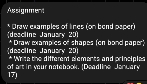 Assignment 
* Draw examples of lines (on bond paper) 
(deadline January 20) 
* Draw examples of shapes (on bond paper) 
(deadline January 20) 
* Write the different elements and principles 
of art in your notebook. (Deadline January 
17)