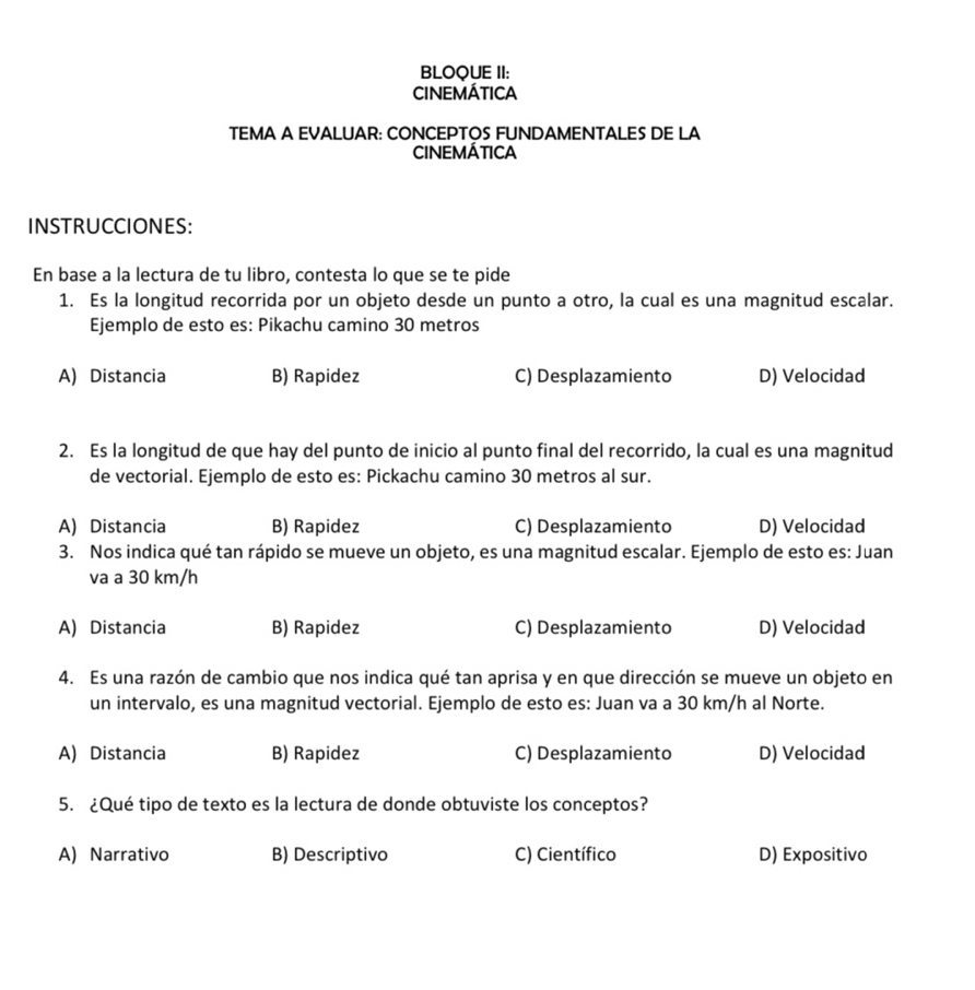 BLOQUE II:
CINEMÁTICA
TEMA A EVALUAR: CONCEPTOS FUNDAMENTALES DE LA
CINEMÁTICA
INSTRUCCIONES:
En base a la lectura de tu libro, contesta lo que se te pide
1. Es la longitud recorrida por un objeto desde un punto a otro, la cual es una magnitud escalar.
Ejemplo de esto es: Pikachu camino 30 metros
A) Distancia B) Rapidez C) Desplazamiento D) Velocidad
2. Es la longitud de que hay del punto de inicio al punto final del recorrido, la cual es una magnitud
de vectorial. Ejemplo de esto es: Pickachu camino 30 metros al sur.
A) Distancia B) Rapidez C) Desplazamiento D) Velocidad
3. Nos indica qué tan rápido se mueve un objeto, es una magnitud escalar. Ejemplo de esto es: Juan
va a 30 km/h
A) Distancia B) Rapidez C) Desplazamiento D) Velocidad
4. Es una razón de cambio que nos indica qué tan aprisa y en que dirección se mueve un objeto en
un intervalo, es una magnitud vectorial. Ejemplo de esto es: Juan va a 30 km/h al Norte.
A) Distancia B) Rapidez C) Desplazamiento D) Velocidad
5. ¿Qué tipo de texto es la lectura de donde obtuviste los conceptos?
A) Narrativo B) Descriptivo C) Científico D) Expositivo