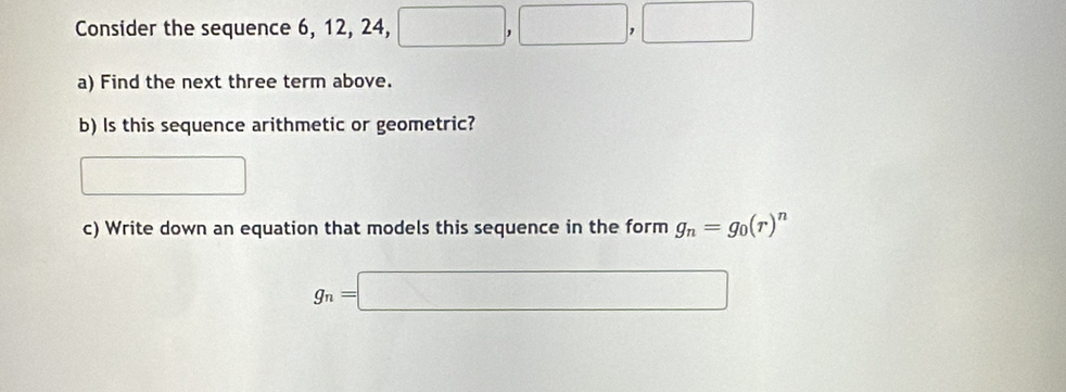 Consider the sequence 6, 12, 24, □ ,□ ,□
a) Find the next three term above. 
b) Is this sequence arithmetic or geometric? 
□ 
c) Write down an equation that models this sequence in the form g_n=g_0(r)^n
g_n=□