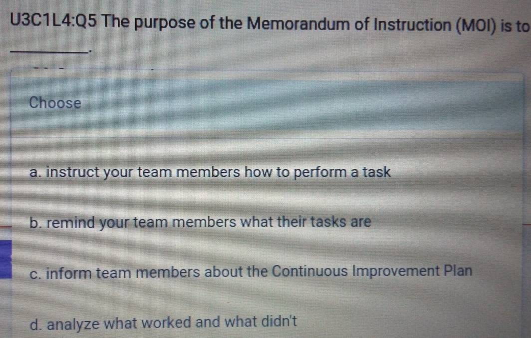 U3 C1L4:Q5 The purpose of the Memorandum of Instruction (MOI) is to
_
Choose
a. instruct your team members how to perform a task
b. remind your team members what their tasks are
c. inform team members about the Continuous Improvement Plan
d. analyze what worked and what didn't