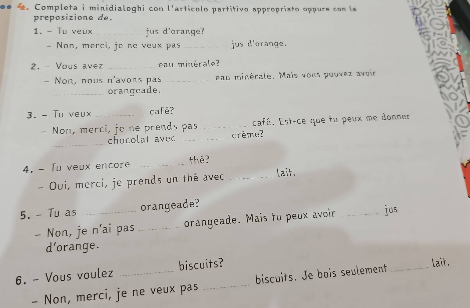 Completa i minidialoghi con l’articolo partitivo appropriato oppure con la 
preposizione de. 
1. - Tu veux _jus d'orange? 
- Non, merci, je ne veux pas _jus d'orange. 
2. - Vous avez _eau minérale? 
- Non, nous n'avons pas _eau minérale. Mais vous pouvez avoir 
_orangeade. 
3. - Tu veux_ 
café? 
- Non, merci, je ne prends pas _café. Est-ce que tu peux me donner 
_ 
chocolat avec _crème? 
4. - Tu veux encore _thé? 
- Oui, merci, je prends un thé avec_ 
lait. 
5. - Tu as _orangeade? 
- Non, je n'ai pas _orangeade. Mais tu peux avoir_ 
jus 
d’orange. 
6. - Vous voulez _biscuits? 
lait. 
- Non, merci, je ne veux pas _biscuits. Je bois seulement_