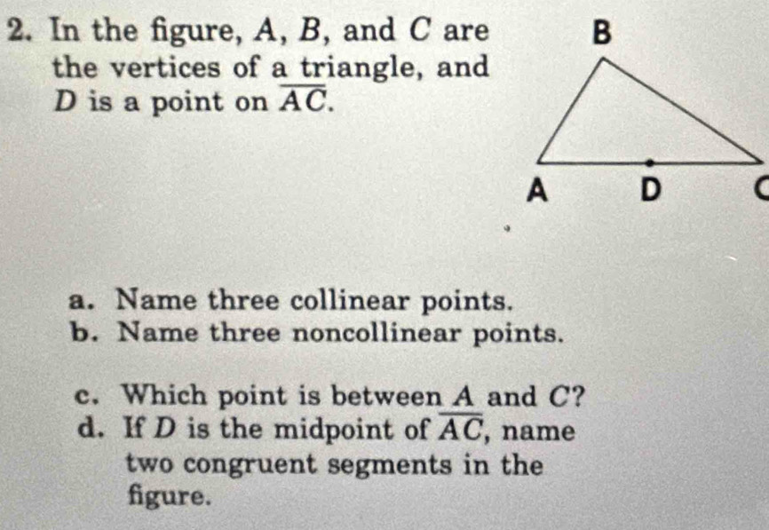 In the figure, A, B, and C are 
the vertices of a triangle, and
D is a point on overline AC. 
a. Name three collinear points. 
b. Name three noncollinear points. 
c. Which point is between A and C? 
d. If D is the midpoint of overline AC , name 
two congruent segments in the 
figure.