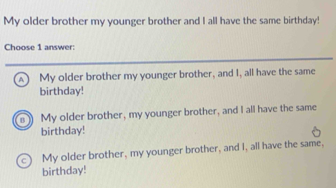 My older brother my younger brother and I all have the same birthday!
Choose 1 answer:
A My older brother my younger brother, and I, all have the same
birthday!
My older brother, my younger brother, and I all have the same
birthday!
My older brother, my younger brother, and I, all have the same,
birthday!