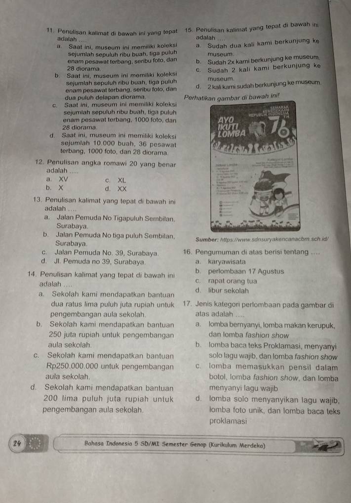 Penulisan kalimat di bawah ini yang tepat 15. Penulisan kalimat yang tepat di bawah ini
adalah adalah
a. Saat ini, museum ini memiliki koleksi a. Sudah dua kali kami berkunjung ke
sejumlah sepuluh ribu buah, tiga puluh museum.
enam pesawat terbang, seribu foto, dan b. Sudah 2x kami berkunjung ke museum
28 diorama
b. Saat ini, museum ini memiliki koleksi c. Sudah 2 kali kami berkunjung ke
sejumlah sepuluh ribu buah, tiga puluh museum.
enam pesawat terbang, seribu foto, dan d. 2 kali kami sudah berkunjung ke museum.
dua puluh delapan diorama
c. Saat ini, museum ini memiliki koleks Perhatikan gambar di bawah ini!
sejumlah sepuluh ribu buah, tiga puluh
enam pesawat terbang, 1000 foto, dan 
28 diorama
d. Saat ini, museum ini memiliki koleksi 
sejumlah 10.000 buah, 36 pesawat
terbang, 1000 foto, dan 28 diorama. 
12. Penulisan angka romawi 20 yang benar
adalah .
a. XV c XL
b. X d XX
13. Penulisan kalimat yang tepat di bawah ini
adalah ....
a. Jalan Pemuda No Tigapuluh Sembilan.
Surabaya.
b. Jalan Pemuda No tiga puluh Sembilan, Sumber: https://www.sdnsuryakencanacbm.sch.id/
Surabaya.
c. Jalan Pemuda No. 39, Surabaya 16. Pengumuman di atas berisi tentang ....
d. JI. Pemuda no 39, Surabaya. a. karyawisata
14. Penulisan kalimat yang tepat di bawah ini b. perlombaan 17 Agustus
adalah c. rapat orang tua
a. Sekolah kami mendapatkan bantuan d. libur sekolah
dua ratus lima puluh juta rupiah untuk 17. Jenis kategori perlombaan pada gambar di
pengembangan aula sekolah. atas adalah
b. Sekolah kami mendapatkan bantuan a. lomba beryanyi, lomba makan kerupuk,
250 juta rupiah untuk pengembangan dan lomba fashion show
aula sekolah. b. lomba baca teks Proklamasi, menyanyi
c. Sekolah kami mendapatkan bantuan solo lagu wajib, dan lomba fashion show
Rp250.000.000 untuk pengembangan c. lomba memasukkan pensil dalam
aula sekolah. botol, lomba fashion show, dan lomba
d. Sekolah kami mendapatkan bantuan menyanyi lagu wajib
200 lima puluh juta rupiah untuk d. lomba solo menyanyikan lagu wajib,
pengembangan aula sekolah Iomba foto unik, dan lomba baca teks
proklamasi
24 Bahasa Indonesia 5 SD/MI Semester Genap (Kurikulum Merdeka)