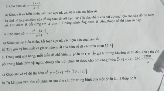 Cho hàm số y= (2x+1)/x-1 . 
a) Khảo sát sự biến thiên, kết luận cực trị, các tiệm cận của hàm số, 
b) Gọi A là giao điểm của đồ thị hàm số với trục Oy, I là giao điểm của hai đường tiệm cận của đồ thị hàm 
số. Tìm điểm B đổi xứng với A qua / . Chứng minh rằng điểm B cũng thuộc đồ thị hàm số này. 
4. Cho hàm số y= (x^2+4x-1)/x-1 . 
a) Kháo sát sự biến thiên, kết luận cực trị, các tiệm cận của hàm số. 
b) Tìm giá trị lớn nhất và giá trị nhỏ nhất của hàm số đã cho trên đoạn [2;4]. 
5. Trong một nhà hàng, mỗi tuần để chế biến x phần ăn ( x lấy giá trị trong khoảng từ 30 đến 120 ) thì chi 
phí trung bình (đơn vị: nghìn đồng) của một phần ăn được cho bởi công thức: overline C(x)=2x-230+ 7200/x . 
a) Khảo sát và vẽ đồ thị hàm số y=overline C(x) trên [30:120]. 
b) Từ kết quả trên, tìm số phần ăn sao cho chi phí trung bình của một phần ăn là thấp nhất.