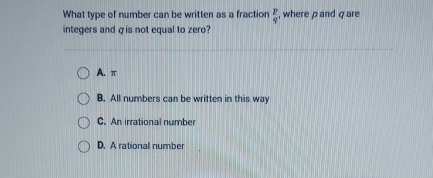 What type of number can be written as a fraction  p/q  , where ρ and q are
integers and σ is not equal to zero?
A. π
B. All numbers can be written in this way
C. An irrational number
D. A rational number