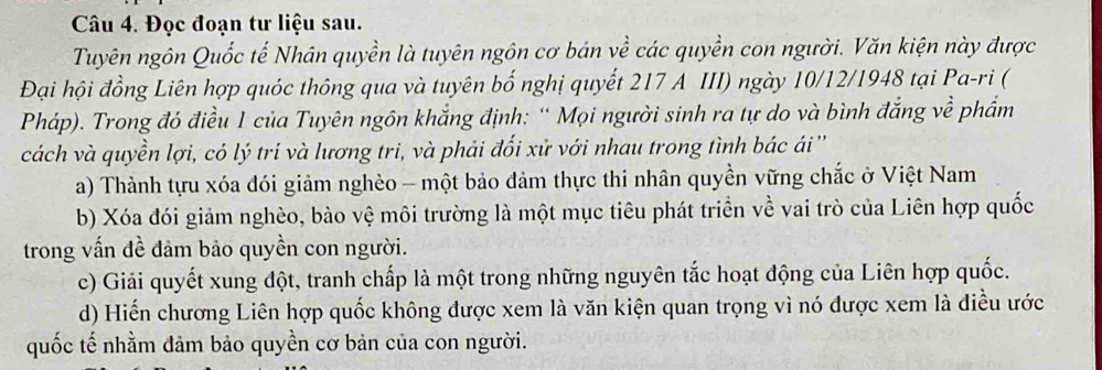 Đọc đoạn tư liệu sau.
Tuyên ngôn Quốc tế Nhân quyền là tuyên ngôn cơ bản về các quyền con người. Văn kiện này được
Đại hội đồng Liên hợp quóc thông qua và tuyên bố nghị quyết 217 A III) ngày 10/12/1948 tại Pa-ri (
Pháp). Trong đó điều 1 của Tuyên ngôn khắng định: '' Mọi người sinh ra tự do và bình đẳng về phẩm
cách và quyền lợi, có lý trí và lương tri, và phải đối xử với nhau trong tình bác ái ''
a) Thành tựu xóa đói giảm nghèo - một bảo đảm thực thi nhân quyền vững chắc ở Việt Nam
b) Xóa đói giảm nghèo, bào vệ môi trường là một mục tiêu phát triển về vai trò của Liên hợp quốc
trong vấn đề đảm bảo quyền con người.
c) Giải quyết xung đột, tranh chấp là một trong những nguyên tắc hoạt động của Liên hợp quốc.
d) Hiến chương Liên hợp quốc không được xem là văn kiện quan trọng vì nó được xem là điều ước
quốc tế nhằm đảm bảo quyền cơ bản của con người.