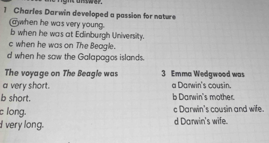 ght answer.
1 Charles Darwin developed a passion for nature
a when he was very young.
b when he was at Edinburgh University.
c when he was on The Beagle.
d when he saw the Galapagos islands.
The voyage on The Beagle was 3 Emma Wedgwood was
a very short. a Darwin's cousin.
b short. b Darwin's mother.
c long. c Darwin's cousin and wife.
very long. d Darwin's wife.