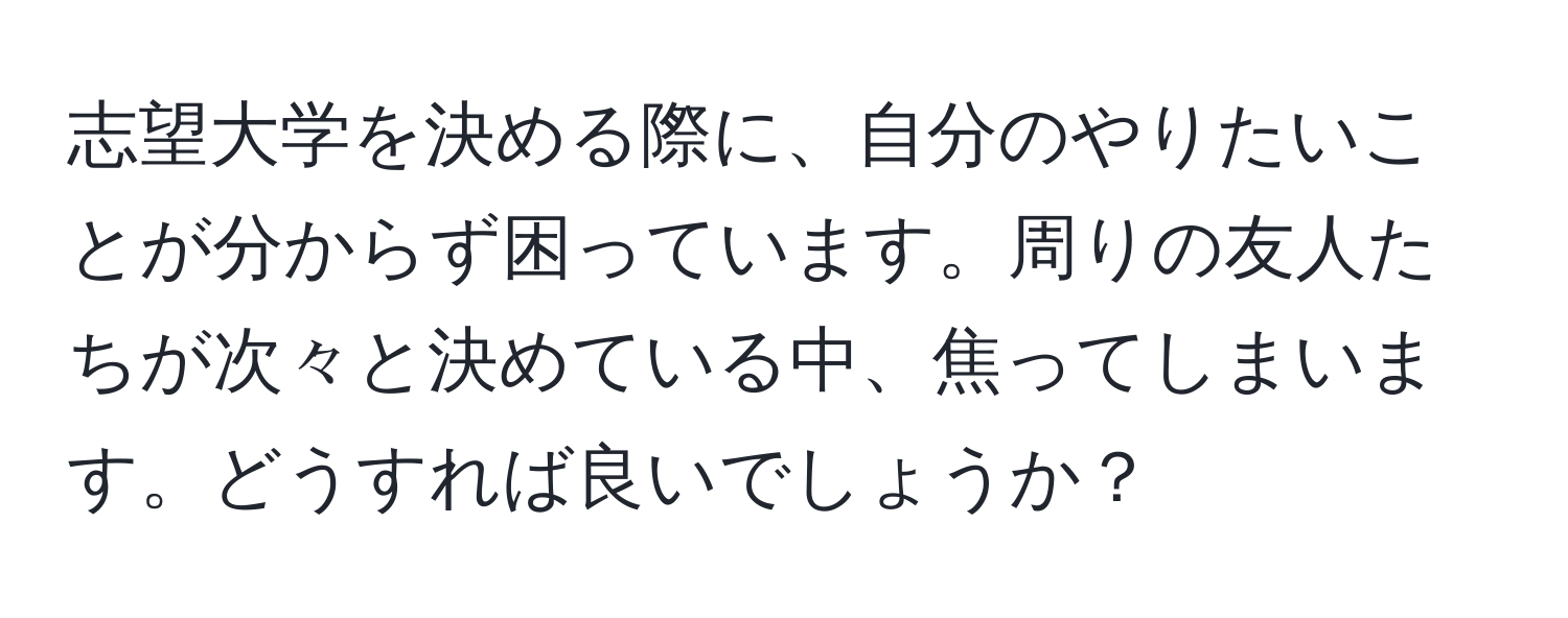 志望大学を決める際に、自分のやりたいことが分からず困っています。周りの友人たちが次々と決めている中、焦ってしまいます。どうすれば良いでしょうか？