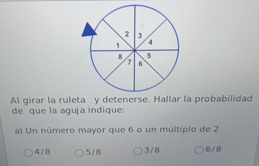 Al girar la ruleta y detenerse. Hallar la probabilidad
de que la aguja indique:
a) Un número mayor que 6 o un múltiplo de 2
4 / 8 5/8 3/8 6/8