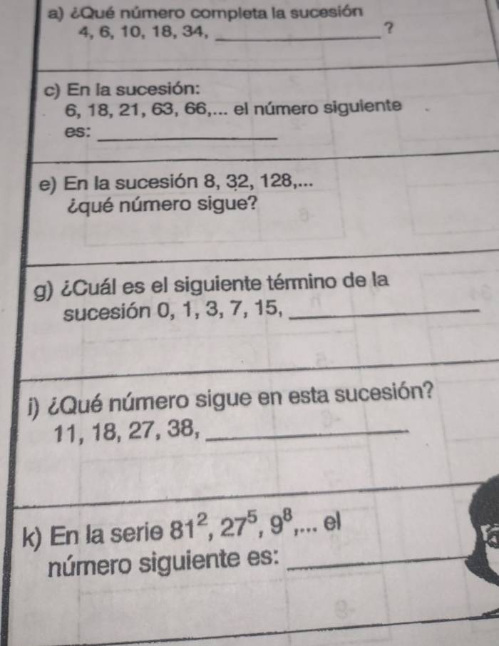 ¿Qué número completa la sucesión
4, 6, 10, 18, 34,_ 
？ 
_ 
c) En la sucesión:
6, 18, 21, 63, 66,... el número siguiente 
es:_ 
e) En la sucesión 8, 32, 128,... 
¿qué número sigue? 
g) ¿Cuál es el siguiente término de la 
sucesión 0, 1, 3, 7, 15,_ 
i) ¿Qué número sigue en esta sucesión?
11, 18, 27, 38,_ 
k) En la serie 81^2, 27^5, 9^8,... el 
número siguiente es:_