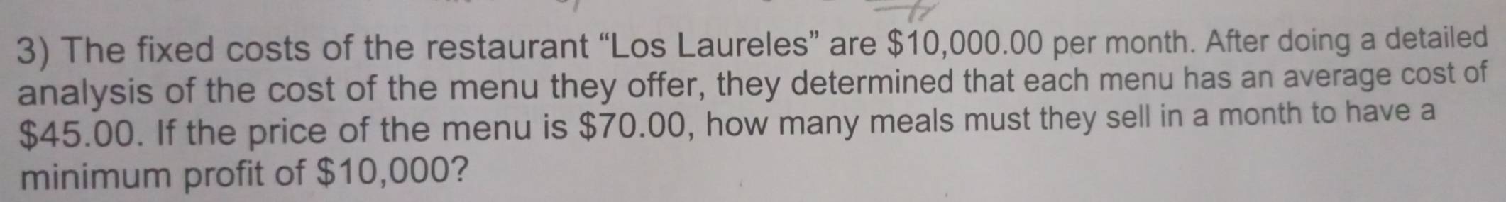 The fixed costs of the restaurant “Los Laureles” are $10,000.00 per month. After doing a detailed 
analysis of the cost of the menu they offer, they determined that each menu has an average cost of
$45.00. If the price of the menu is $70.00, how many meals must they sell in a month to have a 
minimum profit of $10,000?