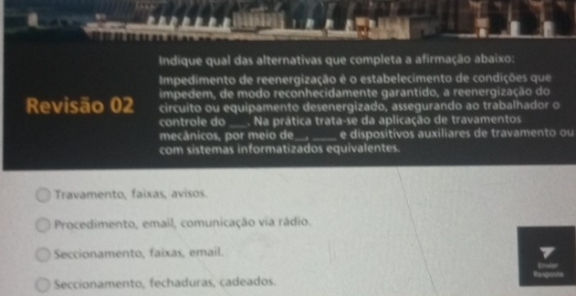 Indique qual das alternativas que completa a afirmação abaixo:
Impedimento de reenergização é o estabelecimento de condições que
impedem, de modo reconhecidamente garantido, a reenergização do
Revisão 02 circuito ou equipamento desenergizado, assegurando ao trabalhador o
controle do_ Na prática trata-se da aplicação de travamentos
mecánicos, por meio de_ _e dispositivos auxiliares de travamento ou
com sistemas informatizados equivalentes.
Travamento, faixas, avisos.
Procedimento, email, comunicação via rádio.
Seccionamento, faixas, email.
Respout
Seccionamento, fechaduras, cadeados.