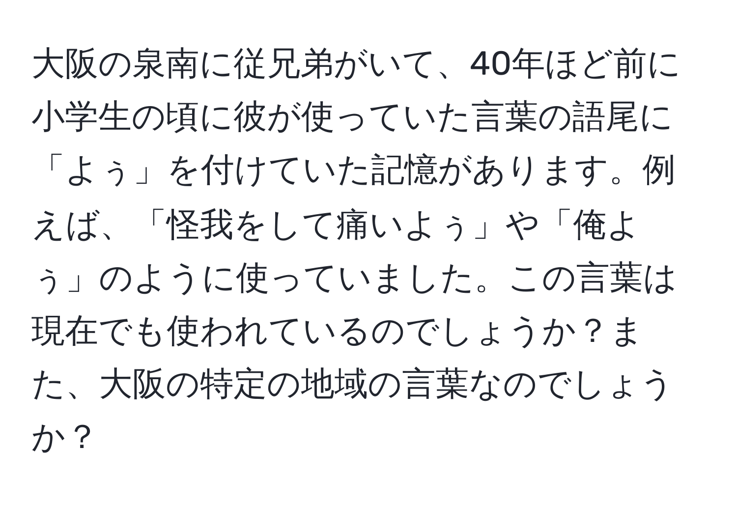 大阪の泉南に従兄弟がいて、40年ほど前に小学生の頃に彼が使っていた言葉の語尾に「よぅ」を付けていた記憶があります。例えば、「怪我をして痛いよぅ」や「俺よぅ」のように使っていました。この言葉は現在でも使われているのでしょうか？また、大阪の特定の地域の言葉なのでしょうか？