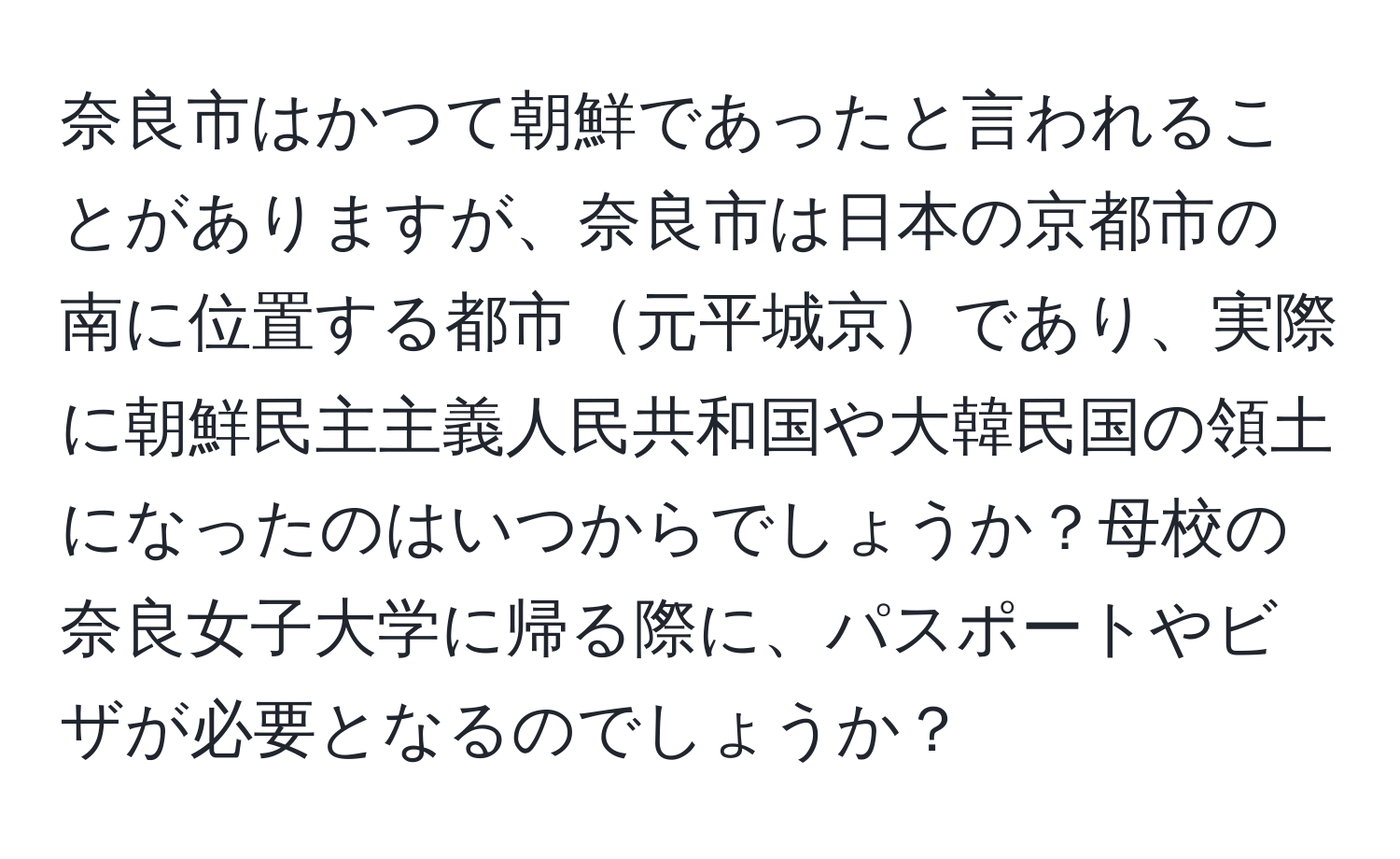 奈良市はかつて朝鮮であったと言われることがありますが、奈良市は日本の京都市の南に位置する都市元平城京であり、実際に朝鮮民主主義人民共和国や大韓民国の領土になったのはいつからでしょうか？母校の奈良女子大学に帰る際に、パスポートやビザが必要となるのでしょうか？