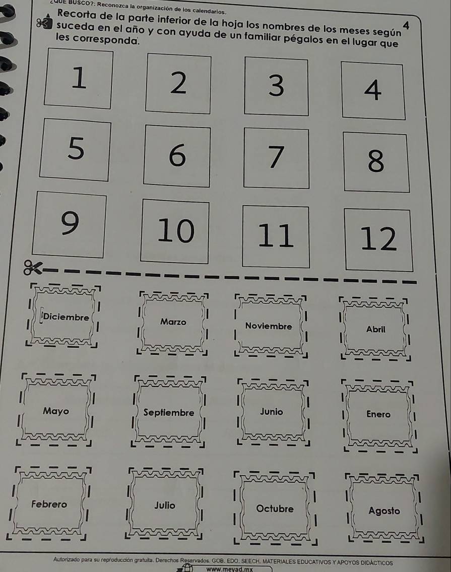 QUE BUScO?: Reconozca la organización de los calendarios. 
Recorta de la parte inferior de la hoja los nombres de los meses según
4
H suceda en el año y con ayuda de un familiar pégalos en el lugar que 
les corresponda.
1
2
3
4
5
6
7
8
9
10
11
12
Diciembre Marzo 
Noviembre Abril 
Mayo Septiembre Junio Enero 
Febrero Julio Octubre Agosto 
Autorizado para su reproducción gratuita. Derechos Reservados. GOB. EDO. SEECH. MATERIALES EDUCATIVOS Y APOYOS DIDÁCTICOS 
www.mevad.mx