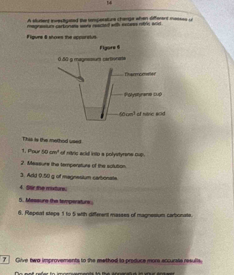 A student investigated the temperature change when different messes of
magnesium cartionele were reacted with excess nitric acid.
Figure 6 shows the apparalus.
This is the method used
1. Pour 50cm^3 of nitric acid into a polystyrone cup.
2. Measure the temperature of the solution
3. Add 0.50 g of magnesium carbonate.
4. Stir the mixture.
5. Measure the temperature
6. Repeat steps 1 to 5 with different masses of magnesium carbonate.
7 Give two improvements to the method to produce more accurate results.
or to improvements to the anngratue in vour ans se