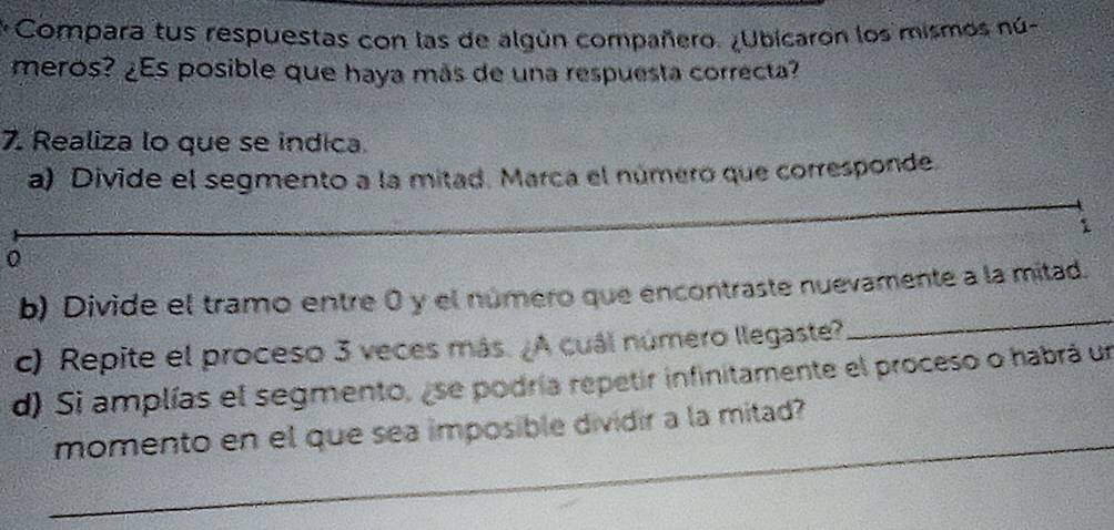 Compara tus respuestas con las de algún compañero. ¿Ubicaron los mismos nú- 
meros? ¿Es posible que haya más de una respuesta correcta? 
7. Realiza lo que se indica. 
a) Divide el segmento a la mitad. Marca el número que corresponde. 
1 
0 
b) Divide el tramo entre 0 y el número que encontraste nuevamente a la mitad. 
c) Repite el proceso 3 veces más. ¿A cuál número llegaste? 
_ 
d) Si amplías el segmento, ese podría repetir infinitamente el proceso o habrá un 
_ 
momento en el que sea imposible dividir a la mitad?