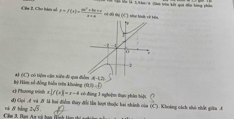 gờ. Tạ 
V ci Với Vận tốc là 5,9km/h (làm tròn kết quả đến hàng phần 
Câu 2. Cho hàm số y=f(x)= (ax^2+bx+c)/x+n  có đồ thị (C) như hình vẽ bên. 
a) (C) có tiệm cận xiên đi qua điểm A(-1;2). 
b) Hàm số đồng biến trên khoảng (0;1)
c) Phương trình x.|f(x)|=x-4 có đúng 3 nghiệm thực phân biệt. 
d) Gọi A và B là hai điểm thay đổi lần lượt thuộc hai nhánh của (C). Khoảng cách nhỏ nhất giữa A 
và B bằng 2sqrt(5). 
Câu 3. Bạn An và ban Bình làm thí nghị
