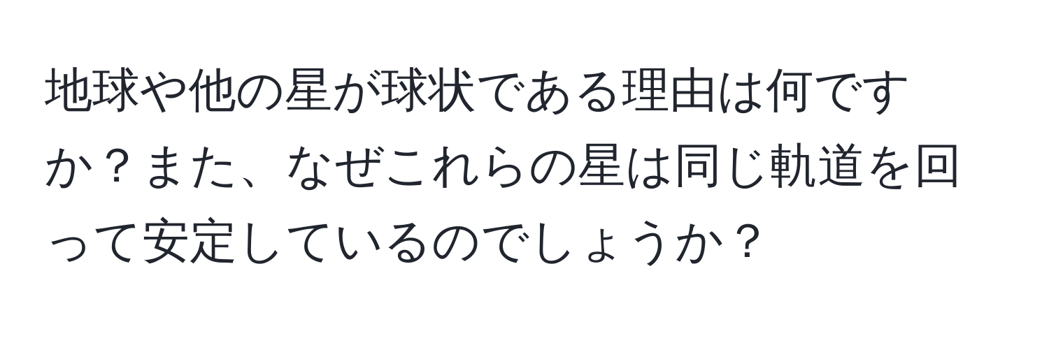 地球や他の星が球状である理由は何ですか？また、なぜこれらの星は同じ軌道を回って安定しているのでしょうか？