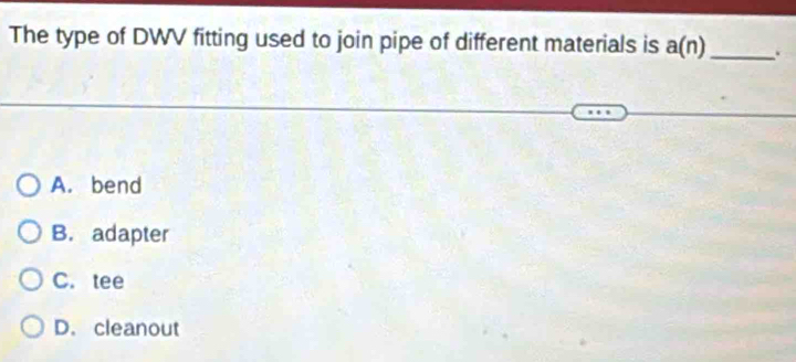 The type of DWV fitting used to join pipe of different materials is a(n) _ .
A. bend
B. adapter
C. tee
D. cleanout