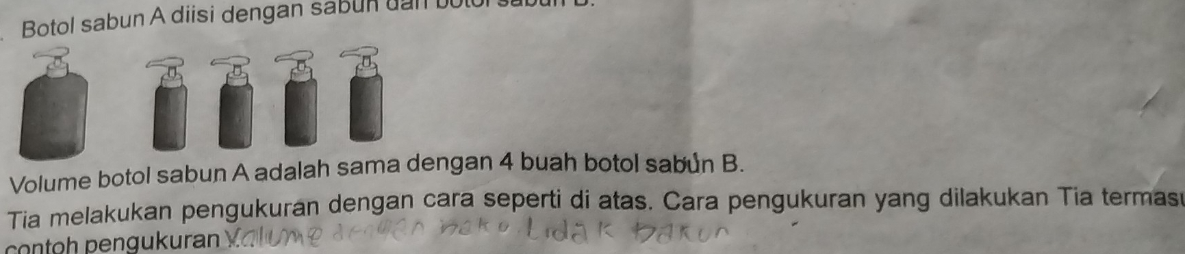 Botol sabun A diisi dengan sabun dan bu 
Volume botol sabun A adalah sama dengan 4 buah botol sabun B. 
Tia melakukan pengukuran dengan cara seperti di atas. Cara pengukuran yang dilakukan Tia termasi 
contoh pengukuran