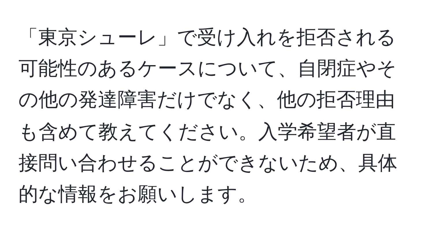 「東京シューレ」で受け入れを拒否される可能性のあるケースについて、自閉症やその他の発達障害だけでなく、他の拒否理由も含めて教えてください。入学希望者が直接問い合わせることができないため、具体的な情報をお願いします。